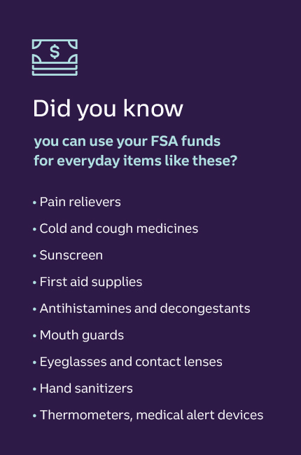 Did you know you can use your FSA funds for everyday items like these? • Pain relievers • Cold and cough medicines • Sunscreen • First aid supplies • Antihistamines and decongestants • Mouth guards • Eyeglasses and contact lenses • Hand sanitizers • Thermometers, medical alert devices