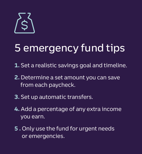 5 emergency fund tips 1. Set a realistic savings goal and timeline. 2. Determine a set amount you can save from each paycheck. 3. Set up automatic transfers. 4. Add a percentage of any extra income you earn. 5. Only use the fund for urgent needs or emergencies.