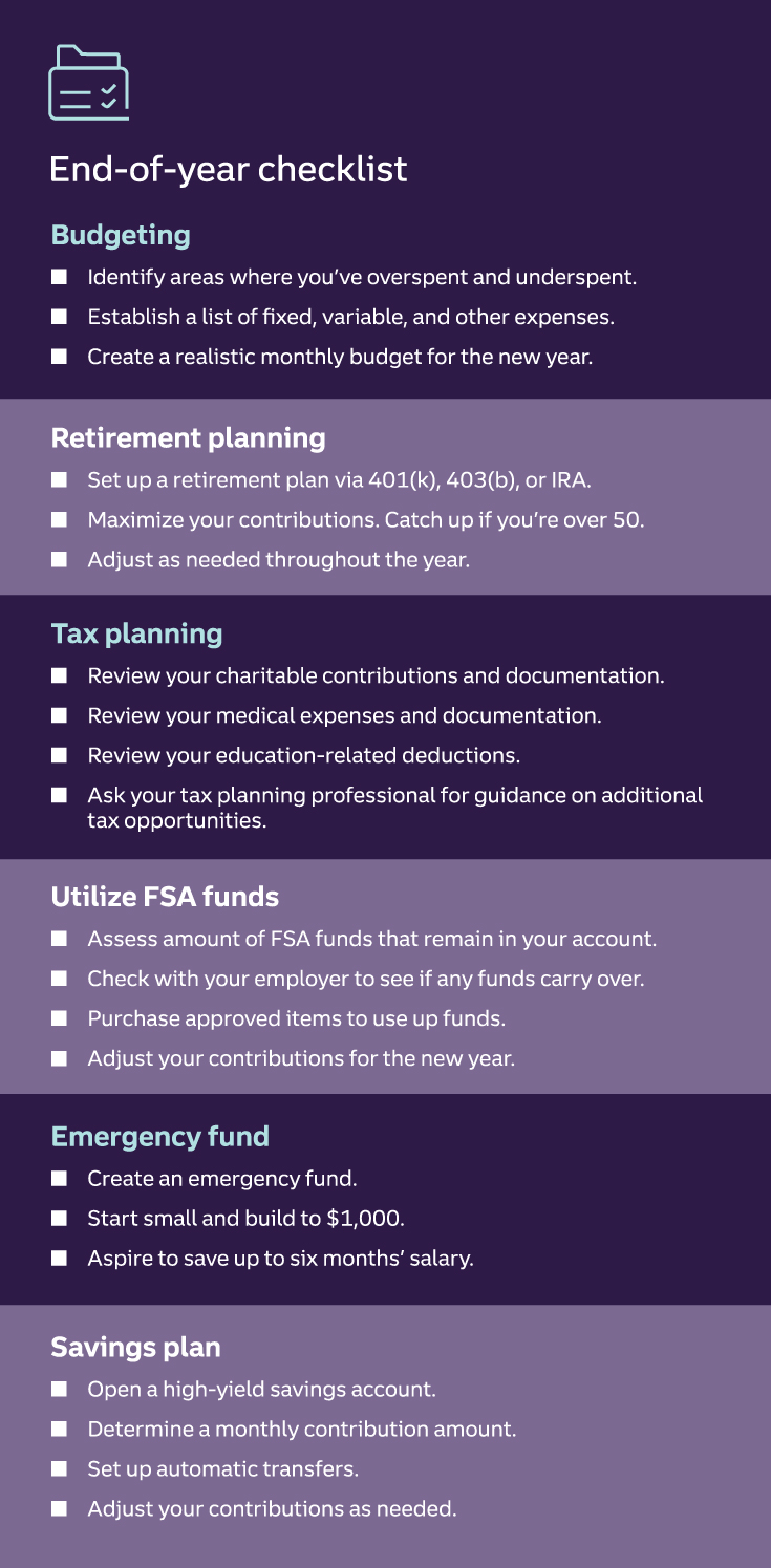 End-of-year checklist Budgeting Identify areas where you’ve overspent and underspent. Establish a list of fixed, variable, and other expenses. Create a realistic monthly budget for the new year. Retirement planning Set up a retirement plan via 401(k), 403(b), or IRA. Maximize your contributions. Catch up if you’re over 50. Adjust as needed throughout the year. Tax planning Review your charitable contributions and documentation. Review your medical expenses and documentation. Review your education-related deductions. Ask your tax planning professional for guidance on additional tax opportunities. Utilize FSA funds Assess amount of FSA funds that remain in your account. Check with your employer to see if any funds carry over. Purchase approved items to use up funds. Adjust your contributions for the new year. Emergency fund Create an emergency fund. Start small and build to $1,000. Aspire to save up to six months’ salary. Savings plan Open a high-yield savings account. Determine a monthly contribution amount. Set up automatic transfers. Adjust your contributions as needed. Visit Truist financial planning to learn more.