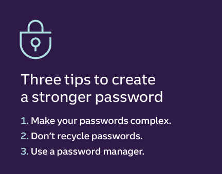 Three tips to create a strong password 1. Make your passwords complex. 2. Don’t recycle passwords. 3. Use a password manager.