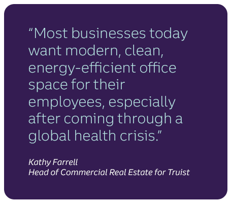 "Most businesses today want modern, clean, energy-efficient office space for their employees, especially after coming through a global health crisis." Kathy Farrell, Head of Commercial Real Estate for Truist